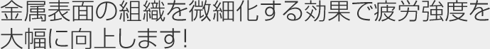 金属表面の組織を微細化する効果で疲労強度を大幅に向上します！