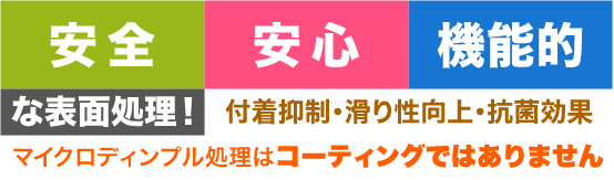 [安心]　[安全]　[多機能]　な表面処理！付着抑制・滑り性向上・抗菌効果　マイクロディンプル処理®はコーティングではありません